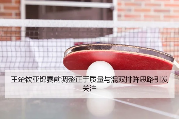 王楚钦亚锦赛前调整正手质量与混双排阵思路引发关注
